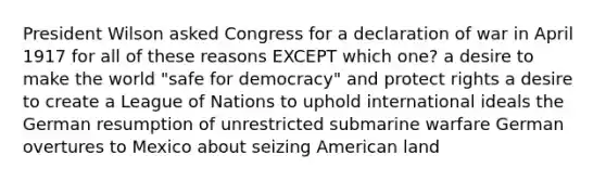 President Wilson asked Congress for a declaration of war in April 1917 for all of these reasons EXCEPT which one? a desire to make the world "safe for democracy" and protect rights a desire to create a League of Nations to uphold international ideals the German resumption of unrestricted submarine warfare German overtures to Mexico about seizing American land