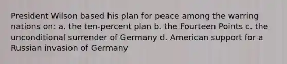 President Wilson based his plan for peace among the warring nations on: a. the ten-percent plan b. the Fourteen Points c. the unconditional surrender of Germany d. American support for a Russian invasion of Germany