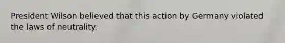 President Wilson believed that this action by Germany violated the laws of neutrality.