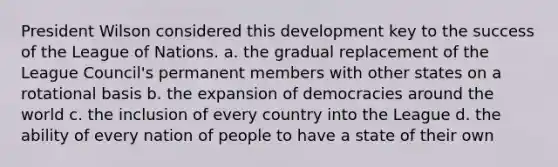 President Wilson considered this development key to the success of the League of Nations. a. the gradual replacement of the League Council's permanent members with other states on a rotational basis b. the expansion of democracies around the world c. the inclusion of every country into the League d. the ability of every nation of people to have a state of their own