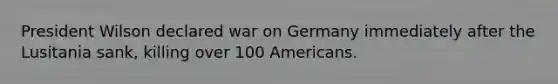 President Wilson declared war on Germany immediately after the Lusitania sank, killing over 100 Americans.