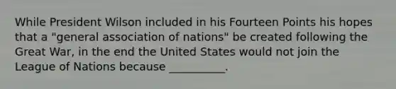 While President Wilson included in his Fourteen Points his hopes that a "general association of nations" be created following the Great War, in the end the United States would not join the League of Nations because __________.