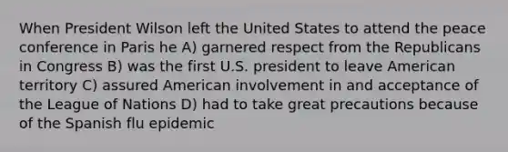 When President Wilson left the United States to attend the peace conference in Paris he A) garnered respect from the Republicans in Congress B) was the first U.S. president to leave American territory C) assured American involvement in and acceptance of the League of Nations D) had to take great precautions because of the Spanish flu epidemic