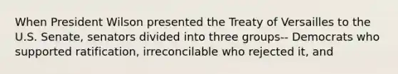 When President Wilson presented the Treaty of Versailles to the U.S. Senate, senators divided into three groups-- Democrats who supported ratification, irreconcilable who rejected it, and