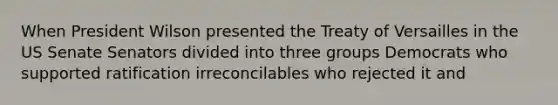 When President Wilson presented the Treaty of Versailles in the US Senate Senators divided into three groups Democrats who supported ratification irreconcilables who rejected it and