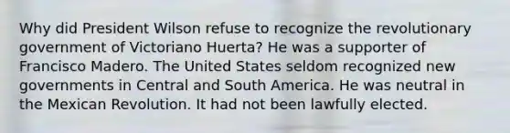 Why did President Wilson refuse to recognize the revolutionary government of Victoriano Huerta? He was a supporter of Francisco Madero. The United States seldom recognized new governments in Central and South America. He was neutral in the Mexican Revolution. It had not been lawfully elected.