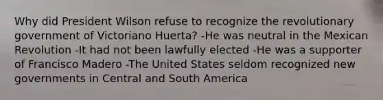 Why did President Wilson refuse to recognize the revolutionary government of Victoriano Huerta? -He was neutral in the Mexican Revolution -It had not been lawfully elected -He was a supporter of Francisco Madero -The United States seldom recognized new governments in Central and South America