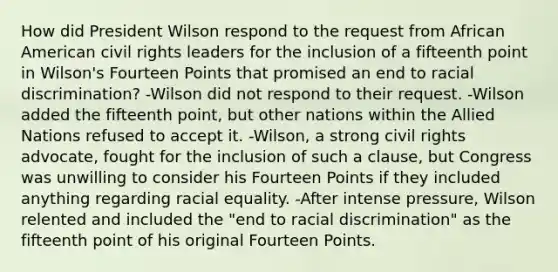 How did President Wilson respond to the request from African American civil rights leaders for the inclusion of a fifteenth point in Wilson's Fourteen Points that promised an end to racial discrimination? -Wilson did not respond to their request. -Wilson added the fifteenth point, but other nations within the Allied Nations refused to accept it. -Wilson, a strong civil rights advocate, fought for the inclusion of such a clause, but Congress was unwilling to consider his Fourteen Points if they included anything regarding racial equality. -After intense pressure, Wilson relented and included the "end to racial discrimination" as the fifteenth point of his original Fourteen Points.