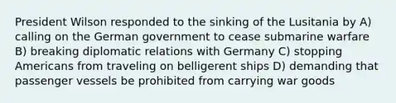 President Wilson responded to the sinking of the Lusitania by A) calling on the German government to cease submarine warfare B) breaking diplomatic relations with Germany C) stopping Americans from traveling on belligerent ships D) demanding that passenger vessels be prohibited from carrying war goods