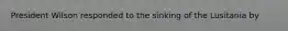 President Wilson responded to the sinking of the Lusitania by