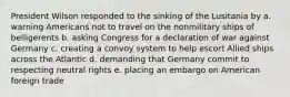 President Wilson responded to the sinking of the Lusitania by a. warning Americans not to travel on the nonmilitary ships of belligerents b. asking Congress for a declaration of war against Germany c. creating a convoy system to help escort Allied ships across the Atlantic d. demanding that Germany commit to respecting neutral rights e. placing an embargo on American foreign trade