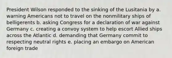 President Wilson responded to the sinking of the Lusitania by a. warning Americans not to travel on the nonmilitary ships of belligerents b. asking Congress for a declaration of war against Germany c. creating a convoy system to help escort Allied ships across the Atlantic d. demanding that Germany commit to respecting neutral rights e. placing an embargo on American foreign trade