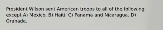 President Wilson sent American troops to all of the following except A) Mexico. B) Haiti. C) Panama and Nicaragua. D) Granada.