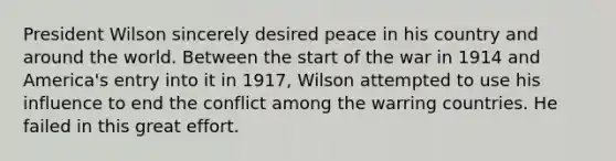 President Wilson sincerely desired peace in his country and around the world. Between the start of the war in 1914 and America's entry into it in 1917, Wilson attempted to use his influence to end the conflict among the warring countries. He failed in this great effort.