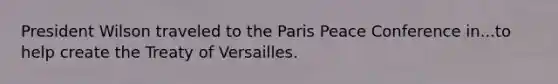 President Wilson traveled to the Paris Peace Conference in...to help create the Treaty of Versailles.