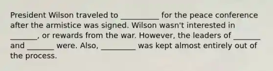 President Wilson traveled to __________ for the peace conference after the armistice was signed. Wilson wasn't interested in _______, or rewards from the war. However, the leaders of _______ and _______ were. Also, _________ was kept almost entirely out of the process.