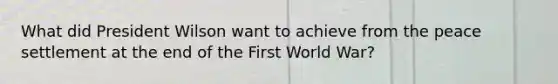 What did President Wilson want to achieve from the peace settlement at the end of the First World War?