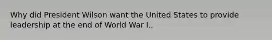 Why did President Wilson want the United States to provide leadership at the end of World War I..