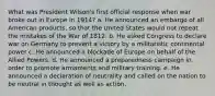 What was President Wilson's first official response when war broke out in Europe in 1914? a. He announced an embargo of all American products, so that the United States would not repeat the mistakes of the War of 1812. b. He asked Congress to declare war on Germany to prevent a victory by a militaristic continental power c. He announced a blockade of Europe on behalf of the Allied Powers. d. He announced a preparedness campaign in order to promote armaments and military training. e. He announced a declaration of neutrality and called on the nation to be neutral in thought as well as action.