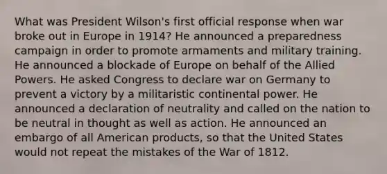 What was President Wilson's first official response when war broke out in Europe in 1914? He announced a preparedness campaign in order to promote armaments and military training. He announced a blockade of Europe on behalf of the Allied Powers. He asked Congress to declare war on Germany to prevent a victory by a militaristic continental power. He announced a declaration of neutrality and called on the nation to be neutral in thought as well as action. He announced an embargo of all American products, so that the United States would not repeat the mistakes of the War of 1812.