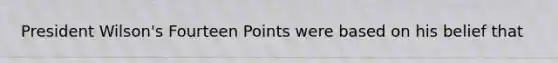 President Wilson's Fourteen Points were based on his belief that