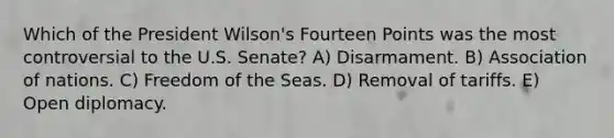 Which of the President Wilson's Fourteen Points was the most controversial to the U.S. Senate? A) Disarmament. B) Association of nations. C) Freedom of the Seas. D) Removal of tariffs. E) Open diplomacy.