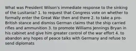 What was President Wilson's immediate response to the sinking of the Lusitania? 1. to request that Congress vote on whether to formally enter the Great War then and there 2. to take a pro-British stance and dismiss German claims that the ship carried rifles and ammunition 3. to promote Williams Jennings Bryan in his cabinet and give him greater control of the war effort 4. to abandon any hopes of peace talks with Germany and refuse to send diplomats