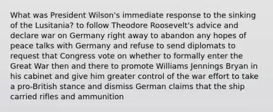 What was President Wilson's immediate response to the sinking of the Lusitania? to follow Theodore Roosevelt's advice and declare war on Germany right away to abandon any hopes of peace talks with Germany and refuse to send diplomats to request that Congress vote on whether to formally enter the Great War then and there to promote Williams Jennings Bryan in his cabinet and give him greater control of the war effort to take a pro-British stance and dismiss German claims that the ship carried rifles and ammunition