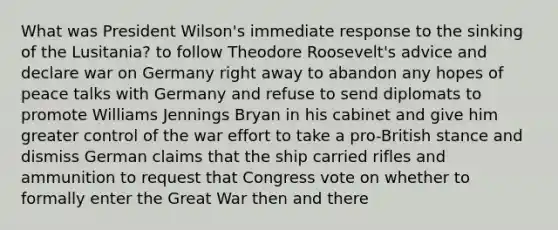 What was President Wilson's immediate response to the sinking of the Lusitania? to follow Theodore Roosevelt's advice and declare war on Germany right away to abandon any hopes of peace talks with Germany and refuse to send diplomats to promote Williams Jennings Bryan in his cabinet and give him greater control of the war effort to take a pro-British stance and dismiss German claims that the ship carried rifles and ammunition to request that Congress vote on whether to formally enter the Great War then and there