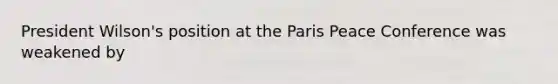 President Wilson's position at the Paris Peace Conference was weakened by