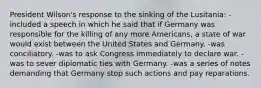 President Wilson's response to the sinking of the Lusitania: -included a speech in which he said that if Germany was responsible for the killing of any more Americans, a state of war would exist between the United States and Germany. -was conciliatory. -was to ask Congress immediately to declare war. -was to sever diplomatic ties with Germany. -was a series of notes demanding that Germany stop such actions and pay reparations.