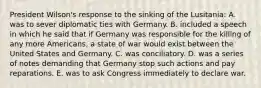 President Wilson's response to the sinking of the Lusitania: A. was to sever diplomatic ties with Germany. B. included a speech in which he said that if Germany was responsible for the killing of any more Americans, a state of war would exist between the United States and Germany. C. was conciliatory. D. was a series of notes demanding that Germany stop such actions and pay reparations. E. was to ask Congress immediately to declare war.