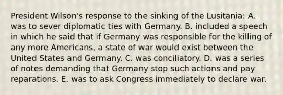 President Wilson's response to the sinking of the Lusitania: A. was to sever diplomatic ties with Germany. B. included a speech in which he said that if Germany was responsible for the killing of any more Americans, a state of war would exist between the United States and Germany. C. was conciliatory. D. was a series of notes demanding that Germany stop such actions and pay reparations. E. was to ask Congress immediately to declare war.