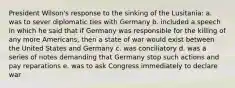 President Wilson's response to the sinking of the Lusitania: a. was to sever diplomatic ties with Germany b. included a speech in which he said that if Germany was responsible for the killing of any more Americans, then a state of war would exist between the United States and Germany c. was conciliatory d. was a series of notes demanding that Germany stop such actions and pay reparations e. was to ask Congress immediately to declare war