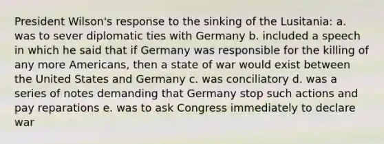 President Wilson's response to the sinking of the Lusitania: a. was to sever diplomatic ties with Germany b. included a speech in which he said that if Germany was responsible for the killing of any more Americans, then a state of war would exist between the United States and Germany c. was conciliatory d. was a series of notes demanding that Germany stop such actions and pay reparations e. was to ask Congress immediately to declare war