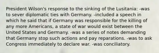 President Wilson's response to the sinking of the Lusitania: -was to sever diplomatic ties with Germany. -included a speech in which he said that if Germany was responsible for the killing of any more Americans, a state of war would exist between the United States and Germany. -was a series of notes demanding that Germany stop such actions and pay reparations. -was to ask Congress immediately to declare war. -was conciliatory.