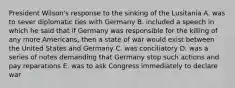 President Wilson's response to the sinking of the Lusitania A. was to sever diplomatic ties with Germany B. included a speech in which he said that if Germany was responsible for the killing of any more Americans, then a state of war would exist between the United States and Germany C. was conciliatory D. was a series of notes demanding that Germany stop such actions and pay reparations E. was to ask Congress immediately to declare war