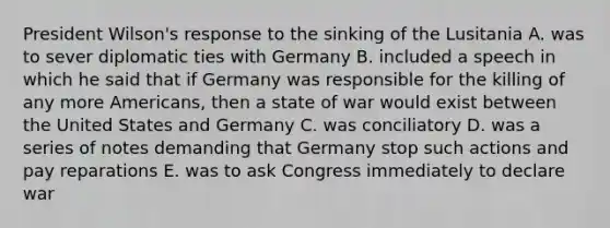 President Wilson's response to the sinking of the Lusitania A. was to sever diplomatic ties with Germany B. included a speech in which he said that if Germany was responsible for the killing of any more Americans, then a state of war would exist between the United States and Germany C. was conciliatory D. was a series of notes demanding that Germany stop such actions and pay reparations E. was to ask Congress immediately to declare war