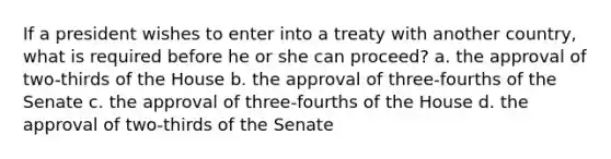 If a president wishes to enter into a treaty with another country, what is required before he or she can proceed? a. the approval of two-thirds of the House b. the approval of three-fourths of the Senate c. the approval of three-fourths of the House d. the approval of two-thirds of the Senate