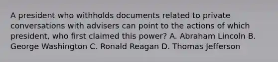 A president who withholds documents related to private conversations with advisers can point to the actions of which president, who first claimed this power? A. Abraham Lincoln B. George Washington C. Ronald Reagan D. Thomas Jefferson