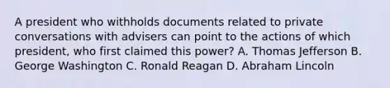 A president who withholds documents related to private conversations with advisers can point to the actions of which president, who first claimed this power? A. Thomas Jefferson B. George Washington C. Ronald Reagan D. Abraham Lincoln