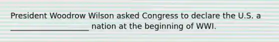 President Woodrow Wilson asked Congress to declare the U.S. a ____________________ nation at the beginning of WWI.