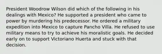 President Woodrow Wilson did which of the following in his dealings with Mexico? He supported a president who came to power by murdering his predecessor. He ordered a military expedition into Mexico to capture Pancho Villa. He refused to use military means to try to achieve his moralistic goals. He decided early on to support Victoriano Huerta and stuck with that decision.