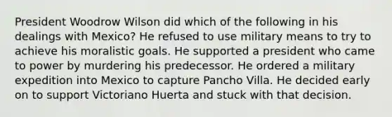 President Woodrow Wilson did which of the following in his dealings with Mexico? He refused to use military means to try to achieve his moralistic goals. He supported a president who came to power by murdering his predecessor. He ordered a military expedition into Mexico to capture Pancho Villa. He decided early on to support Victoriano Huerta and stuck with that decision.