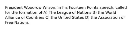 President Woodrow Wilson, in his Fourteen Points speech, called for the formation of A) The League of Nations B) the World Alliance of Countries C) the United States D) the Association of Free Nations