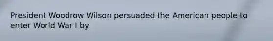 President Woodrow Wilson persuaded the American people to enter World War I by​