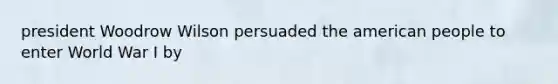 president Woodrow Wilson persuaded the american people to enter World War I by