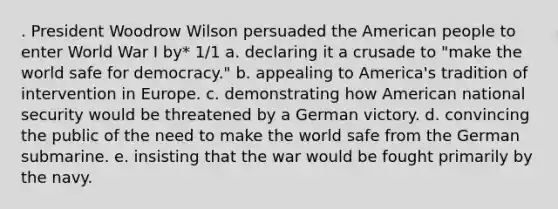 . President Woodrow Wilson persuaded the American people to enter World War I by* 1/1 a. declaring it a crusade to "make the world safe for democracy." b. appealing to America's tradition of intervention in Europe. c. demonstrating how American national security would be threatened by a German victory. d. convincing the public of the need to make the world safe from the German submarine. e. insisting that the war would be fought primarily by the navy.