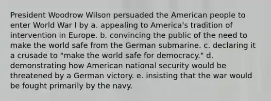 President Woodrow Wilson persuaded the American people to enter World War I by a. appealing to America's tradition of intervention in Europe. b. convincing the public of the need to make the world safe from the German submarine. c. declaring it a crusade to "make the world safe for democracy." d. demonstrating how American national security would be threatened by a German victory. e. insisting that the war would be fought primarily by the navy.