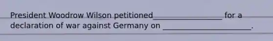 President Woodrow Wilson petitioned__________________ for a declaration of war against Germany on _______________________.